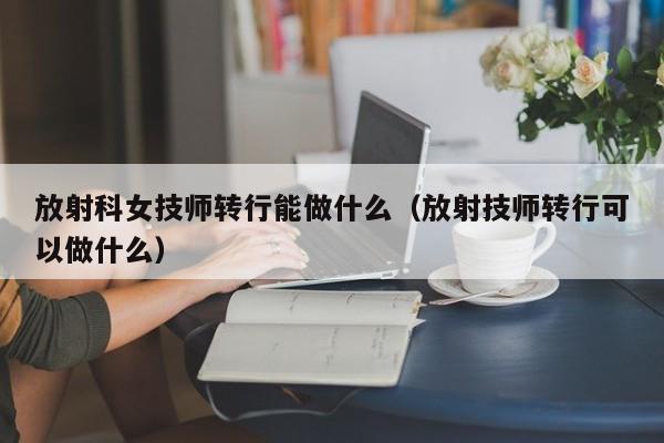 放射科女技师转行能做什么（放射技师转行可以做什么）