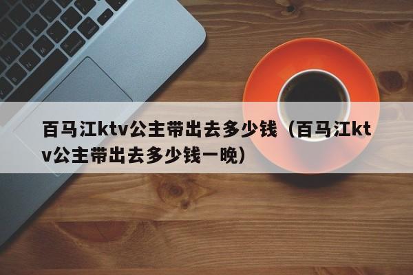 百马江ktv公主带出去多少钱（百马江ktv公主带出去多少钱一晚）