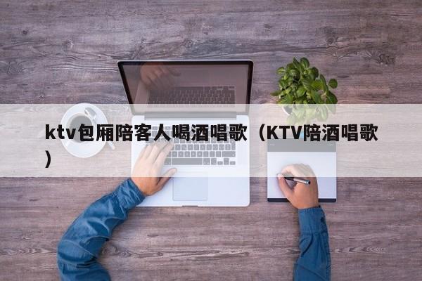 ktv包厢陪客人喝酒唱歌（KTV陪酒唱歌）