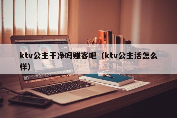 ktv公主干净吗赚客吧（ktv公主活怎么样）