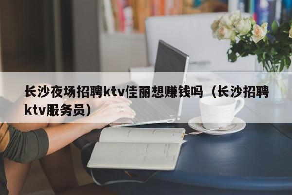 长沙夜场招聘ktv佳丽想赚钱吗（长沙招聘ktv服务员）