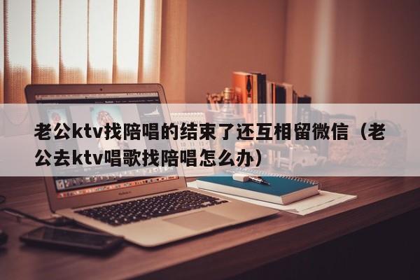 老公ktv找陪唱的结束了还互相留微信（老公去ktv唱歌找陪唱怎么办）