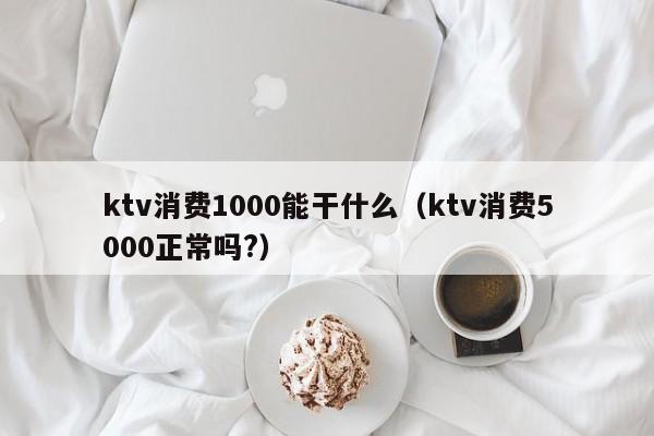 ktv消费1000能干什么（ktv消费5000正常吗?）