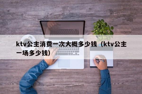 ktv公主消费一次大概多少钱（ktv公主一场多少钱）