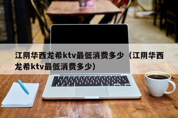 江阴华西龙希ktv最低消费多少（江阴华西龙希ktv最低消费多少）