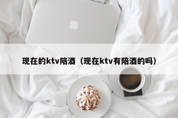 现在的ktv陪酒（现在ktv有陪酒的吗）