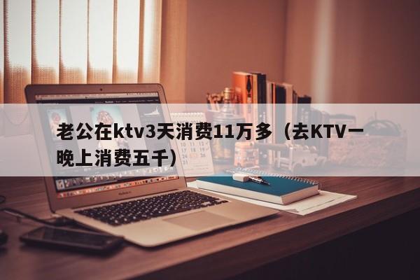 老公在ktv3天消费11万多（去KTV一晚上消费五千）