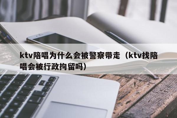 ktv陪唱为什么会被警察带走（ktv找陪唱会被行政拘留吗）