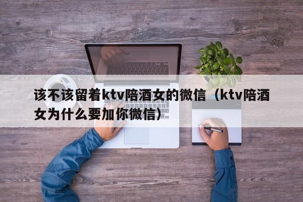 该不该留着ktv陪酒女的微信（ktv陪酒女为什么要加你微信）