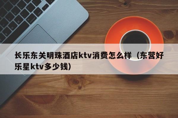 长乐东关明珠酒店ktv消费怎么样（东营好乐星ktv多少钱）