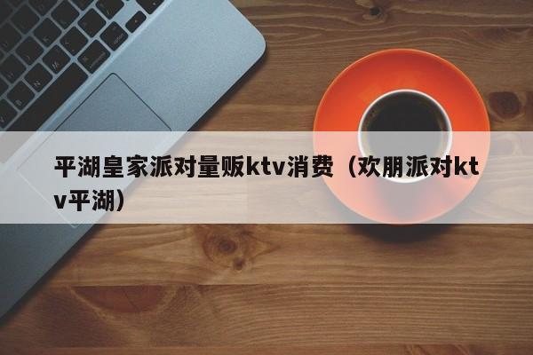 平湖皇家派对量贩ktv消费（欢朋派对ktv平湖）