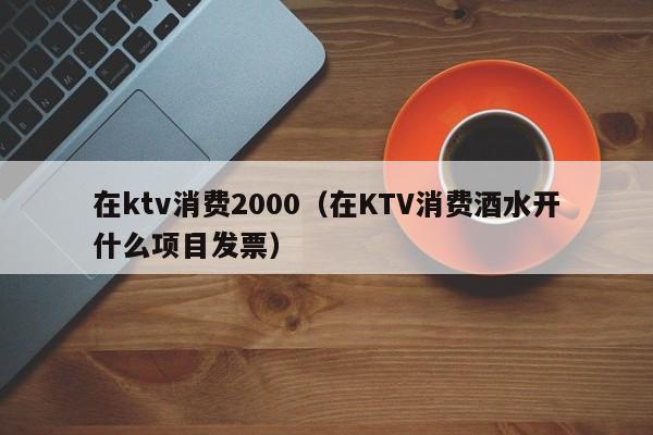 在ktv消费2000（在KTV消费酒水开什么项目发票）