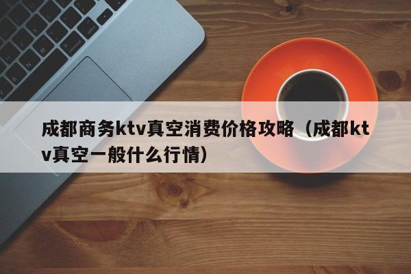 成都商务ktv真空消费价格攻略（成都ktv真空一般什么行情）