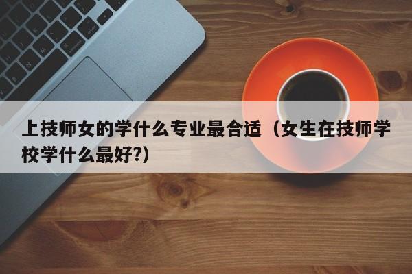 上技师女的学什么专业最合适（女生在技师学校学什么最好?）