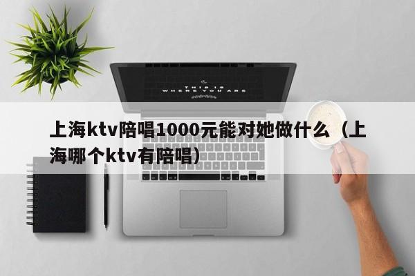 上海ktv陪唱1000元能对她做什么（上海哪个ktv有陪唱）