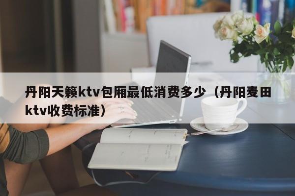 丹阳天籁ktv包厢最低消费多少（丹阳麦田ktv收费标准）