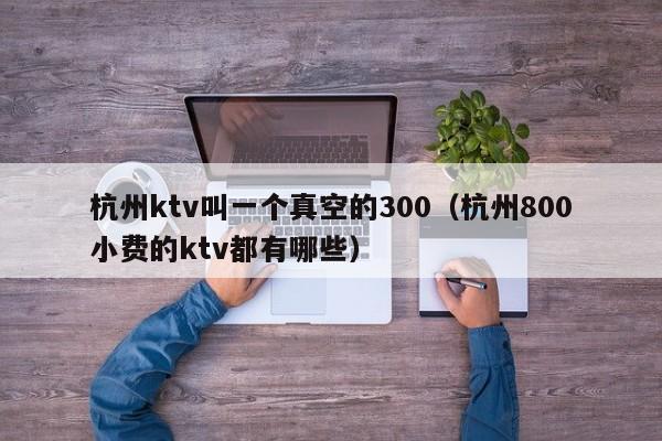 杭州ktv叫一个真空的300（杭州800小费的ktv都有哪些）