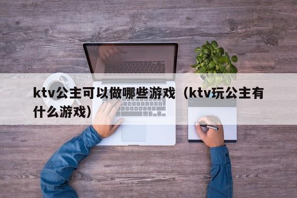 ktv公主可以做哪些游戏（ktv玩公主有什么游戏）