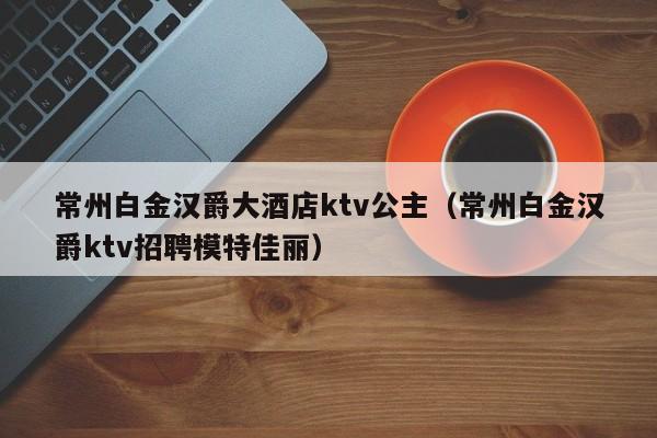 常州白金汉爵大酒店ktv公主（常州白金汉爵ktv招聘模特佳丽）