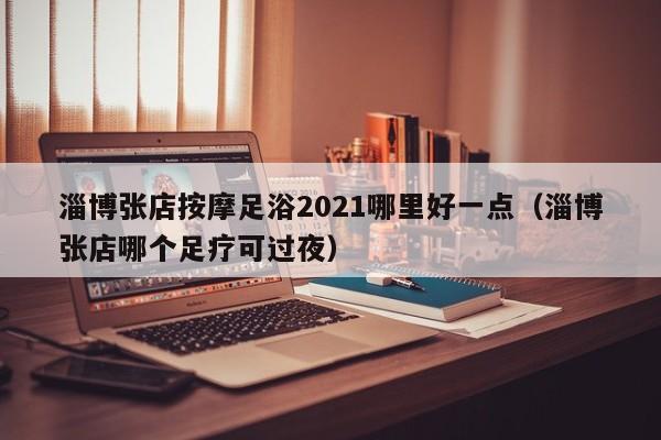 淄博张店按摩足浴2021哪里好一点（淄博张店哪个足疗可过夜）