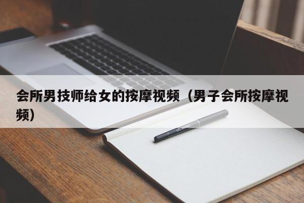 会所男技师给女的按摩视频（男子会所按摩视频）