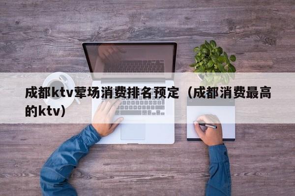 成都ktv荤场消费排名预定（成都消费最高的ktv）