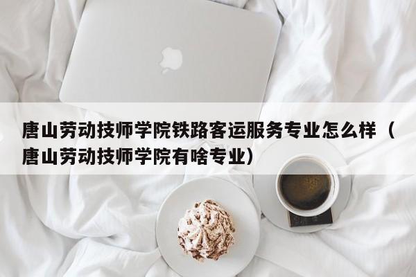 唐山劳动技师学院铁路客运服务专业怎么样（唐山劳动技师学院有啥专业）