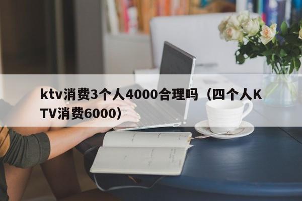 ktv消费3个人4000合理吗（四个人KTV消费6000）