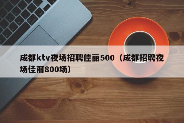 成都ktv夜场招聘佳丽500（成都招聘夜场佳丽800场）