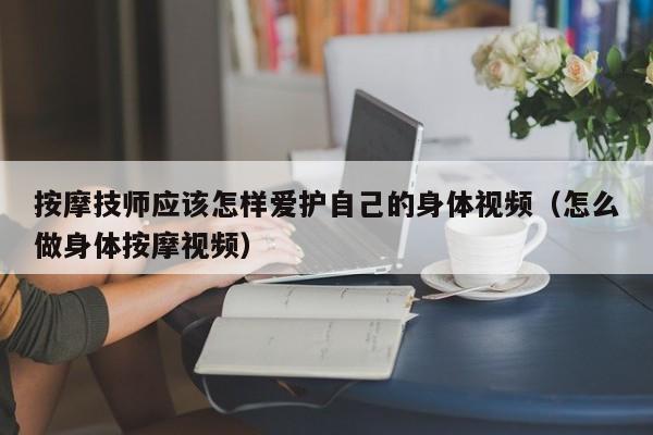 按摩技师应该怎样爱护自己的身体视频（怎么做身体按摩视频）