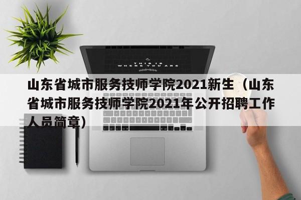 山东省城市服务技师学院2021新生（山东省城市服务技师学院2021年公开招聘工作人员简章）