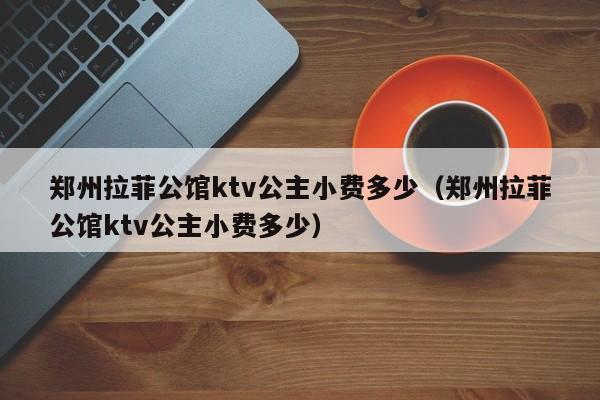 郑州拉菲公馆ktv公主小费多少（郑州拉菲公馆ktv公主小费多少）