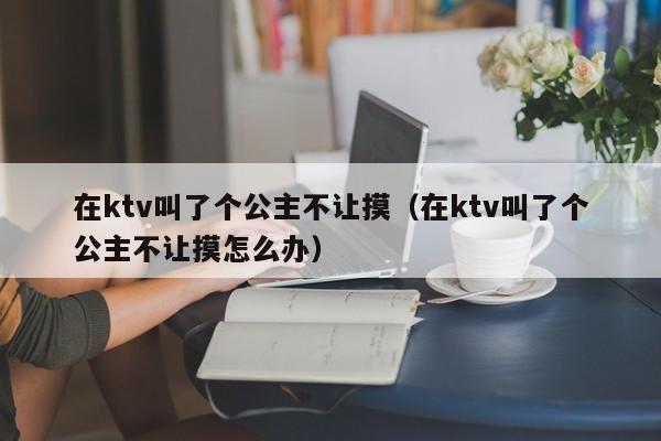 在ktv叫了个公主不让摸（在ktv叫了个公主不让摸怎么办）