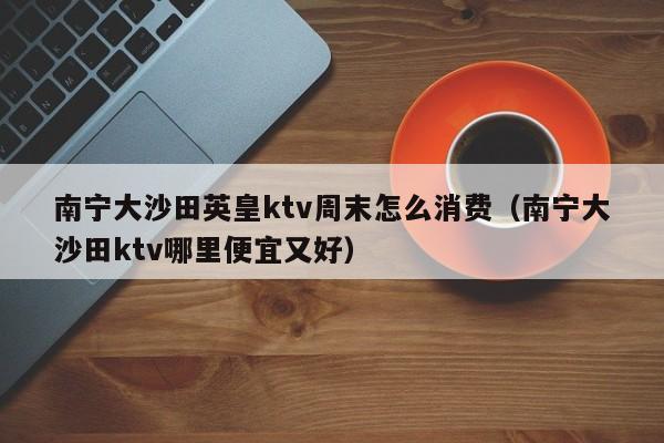 南宁大沙田英皇ktv周末怎么消费（南宁大沙田ktv哪里便宜又好）