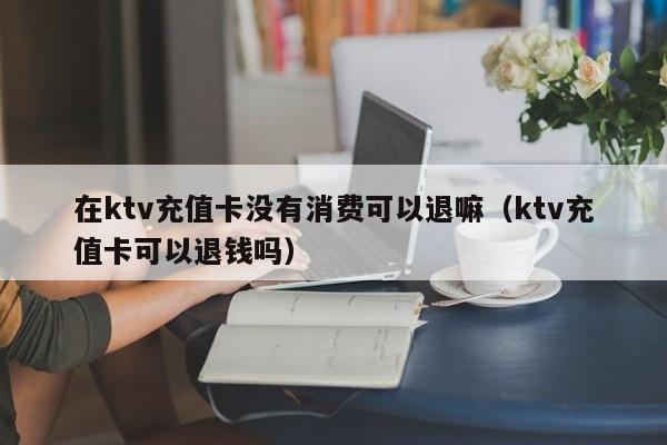 在ktv充值卡没有消费可以退嘛（ktv充值卡可以退钱吗）