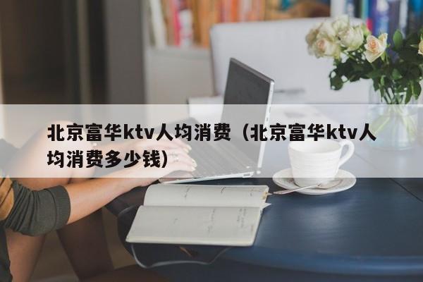 北京富华ktv人均消费（北京富华ktv人均消费多少钱）