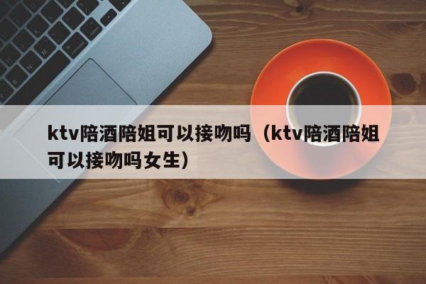 ktv陪酒陪姐可以接吻吗（ktv陪酒陪姐可以接吻吗女生）