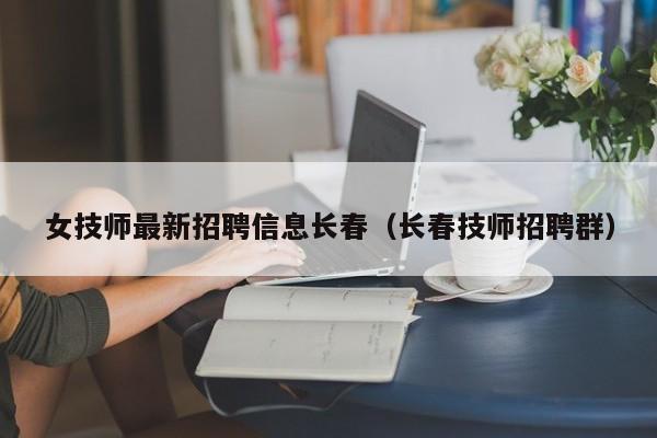 女技师最新招聘信息长春（长春技师招聘群）