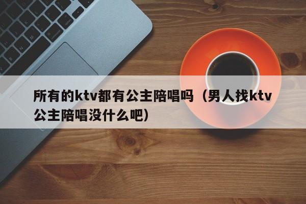 所有的ktv都有公主陪唱吗（男人找ktv公主陪唱没什么吧）