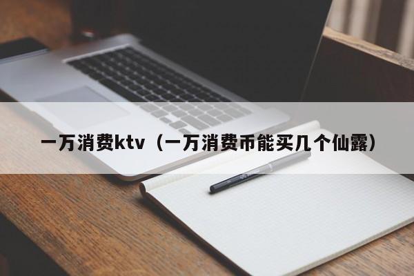 一万消费ktv（一万消费币能买几个仙露）