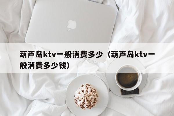 葫芦岛ktv一般消费多少（葫芦岛ktv一般消费多少钱）