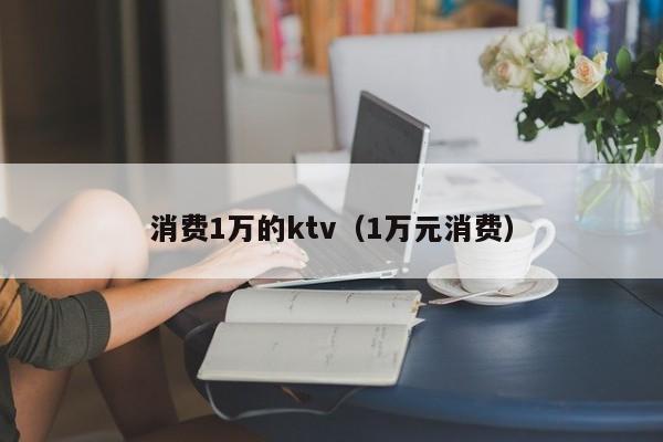 消费1万的ktv（1万元消费）