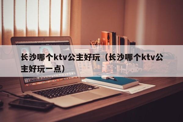 长沙哪个ktv公主好玩（长沙哪个ktv公主好玩一点）