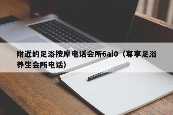 附近的足浴按摩电话会所6ai0（尊享足浴养生会所电话）