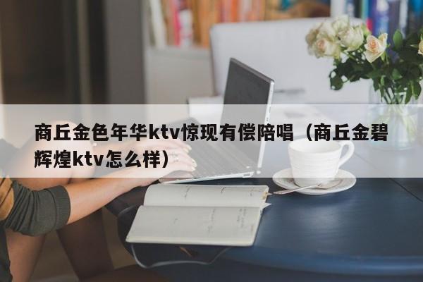 商丘金色年华ktv惊现有偿陪唱（商丘金碧辉煌ktv怎么样）