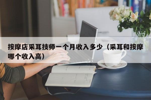 按摩店采耳技师一个月收入多少（采耳和按摩哪个收入高）