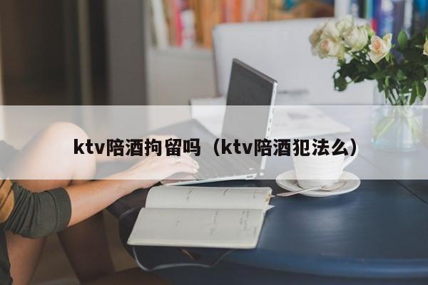 ktv陪酒拘留吗（ktv陪酒犯法么）