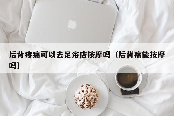 后背疼痛可以去足浴店按摩吗（后背痛能按摩吗）