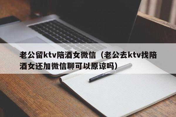 老公留ktv陪酒女微信（老公去ktv找陪酒女还加微信聊可以原谅吗）