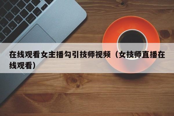 在线观看女主播勾引技师视频（女技师直播在线观看）